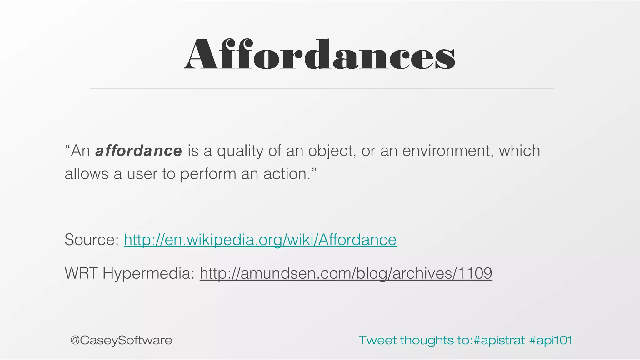 Affordances
“An affordance is a quality of an object, or an environment, which
allows a user to perform an action.”

Source: http://en.wikipedia.org/wiki/Affordance
WRT Hypermedia: http://amundsen.com/blog/archives/1109

@CaseySoftware

Tweet thoughts to:#apistrat #api101

 