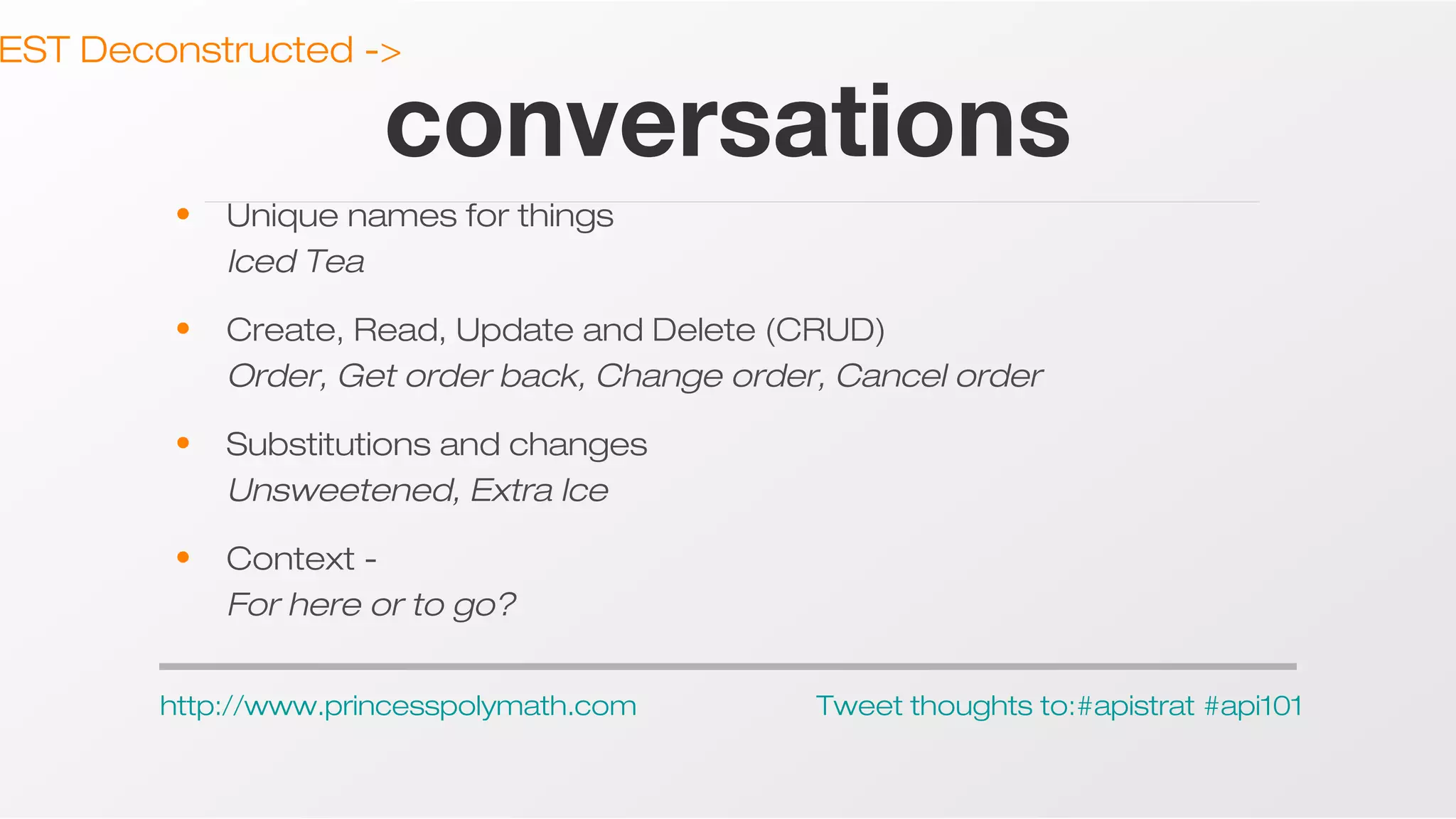EST Deconstructed ->

conversations

•

Unique names for things
Iced Tea

•

Create, Read, Update and Delete (CRUD)
Order, Get order back, Change order, Cancel order

•

Substitutions and changes
Unsweetened, Extra Ice

•

Context For here or to go?

http://www.princesspolymath.com

Tweet thoughts to:#apistrat #api101

 