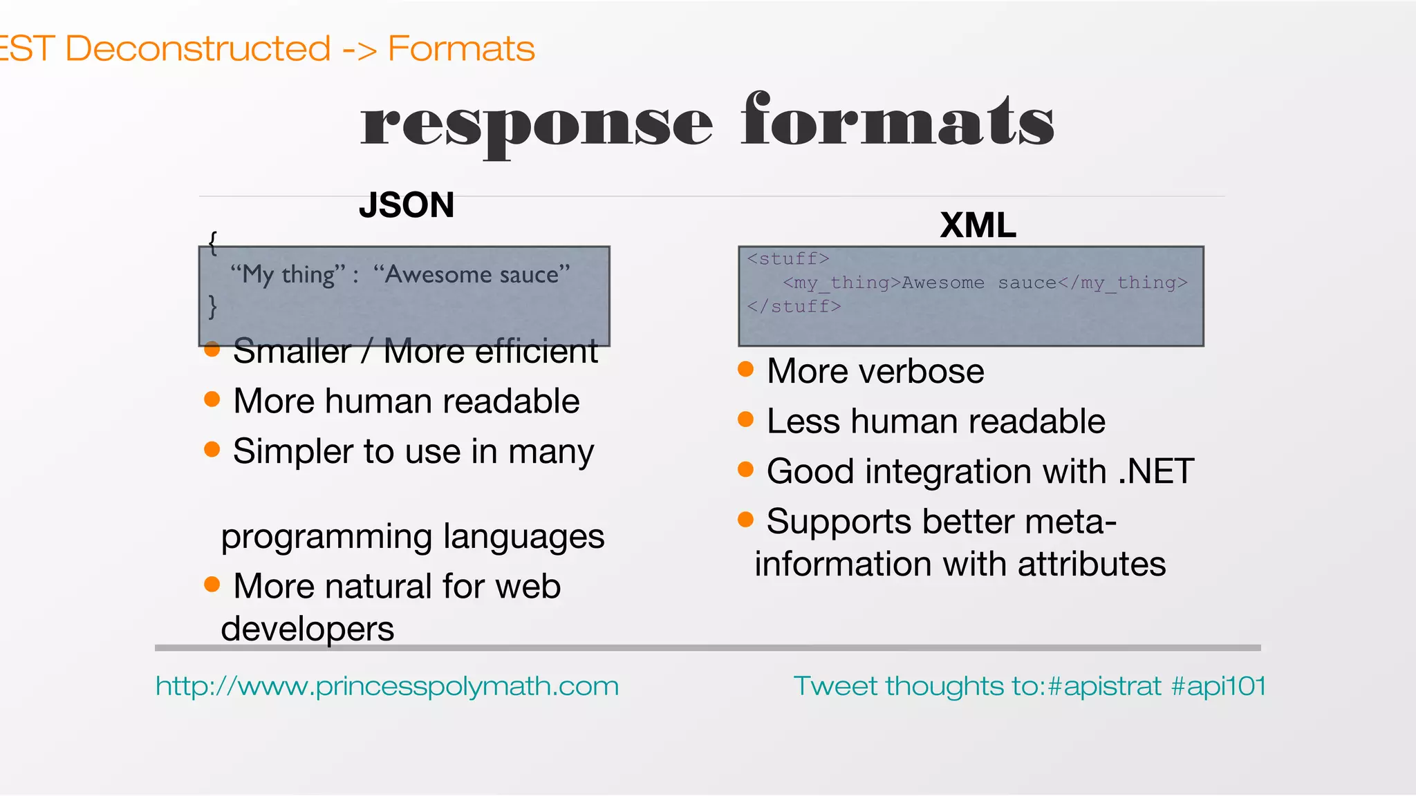 EST Deconstructed -> Formats

response formats
JSON
{
“My thing” : “Awesome sauce”
}

• Smaller / More efficient
• More human readable
• Simpler to use in many
programming languages
• More natural for web
developers
http://www.princesspolymath.com

XML
<stuff>
<my_thing>Awesome sauce</my_thing>
</stuff>

• More verbose
• Less human readable
• Good integration with .NET
• Supports better metainformation with attributes

Tweet thoughts to:#apistrat #api101

 