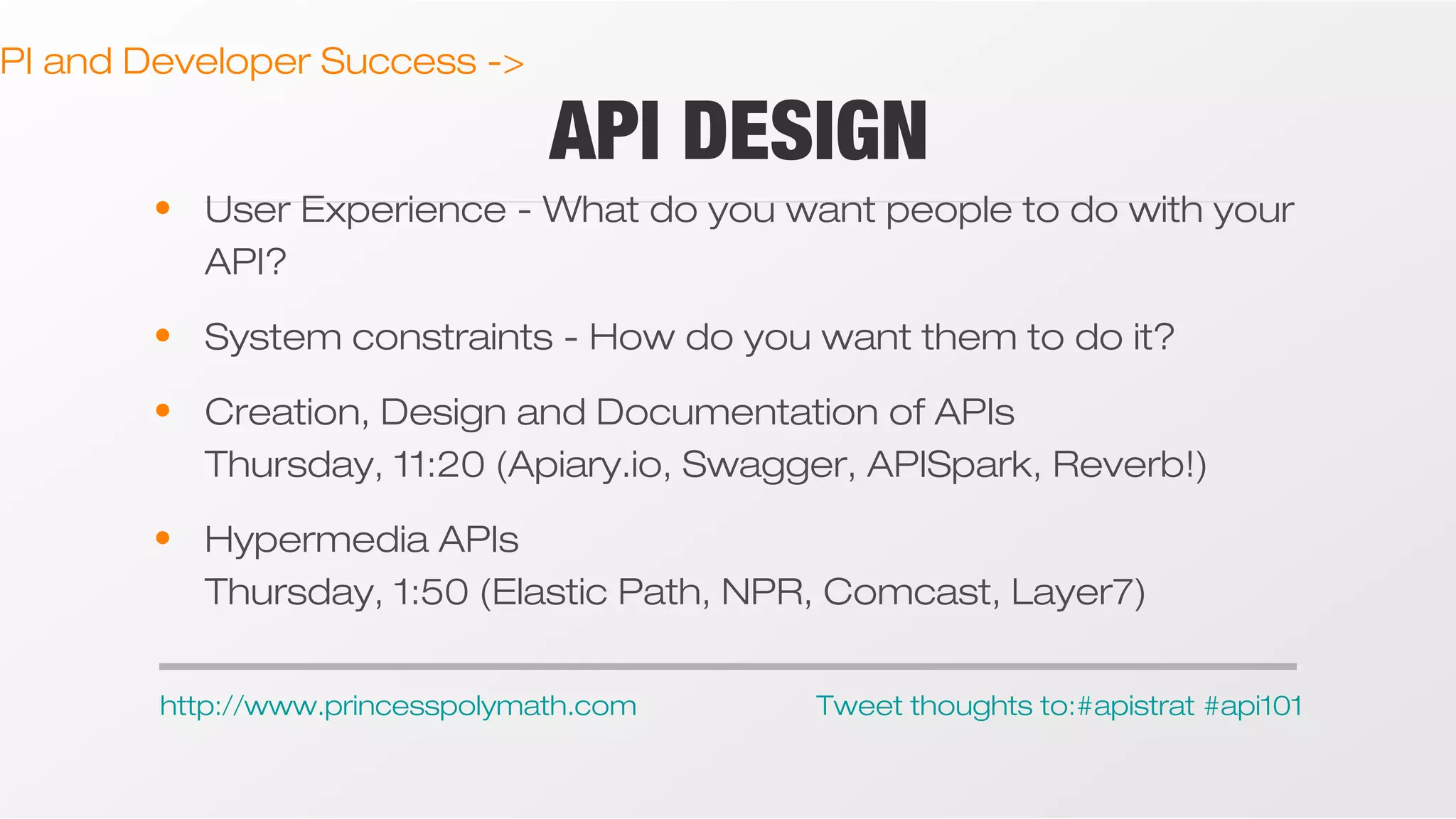 PI and Developer Success ->

API DESIGN

• User Experience - What do you want people to do with your
API?
• System constraints - How do you want them to do it?
• Creation, Design and Documentation of APIs
Thursday, 11:20 (Apiary.io, Swagger, APISpark, Reverb!)
• Hypermedia APIs
Thursday, 1:50 (Elastic Path, NPR, Comcast, Layer7)
http://www.princesspolymath.com

Tweet thoughts to:#apistrat #api101

 