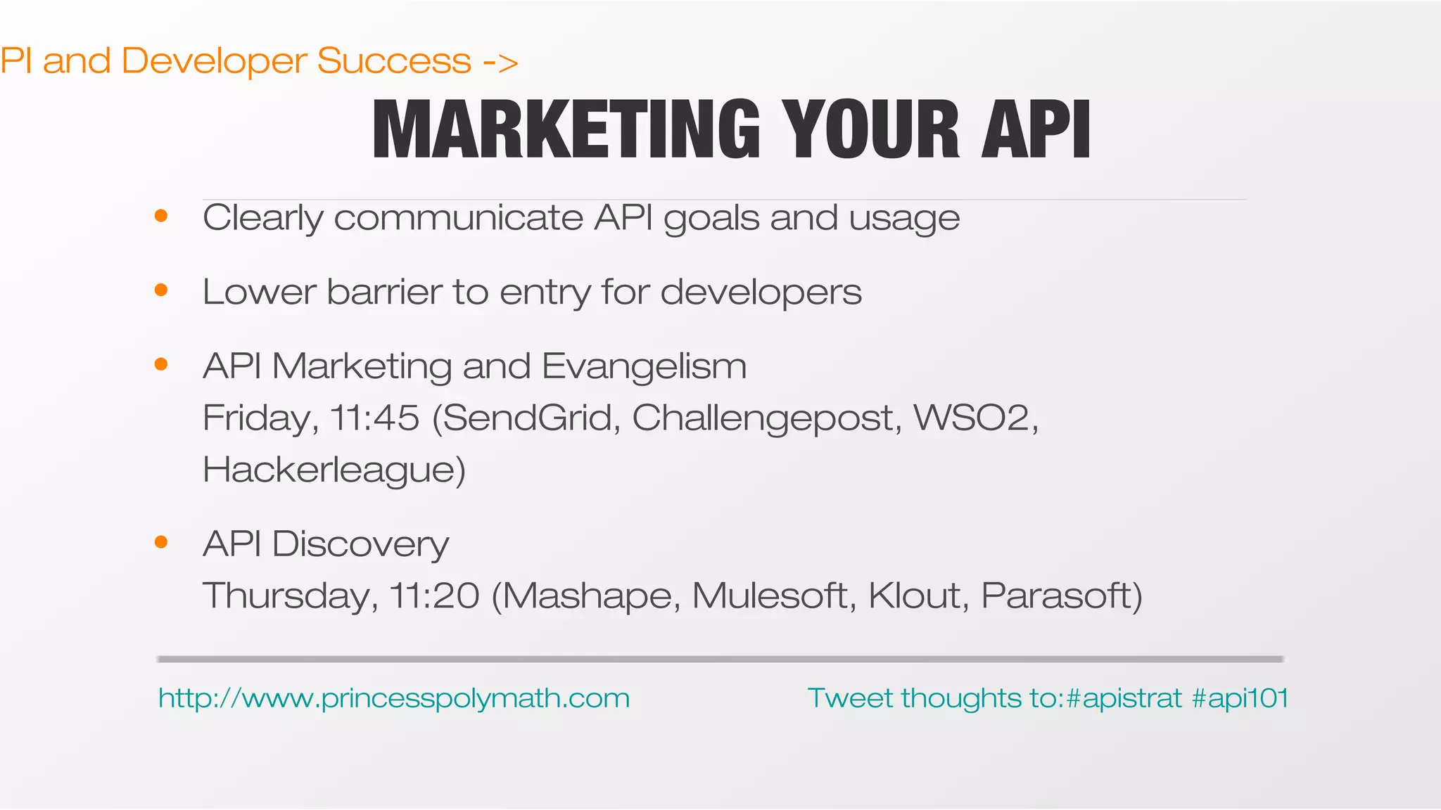 PI and Developer Success ->

MARKETING YOUR API

• Clearly communicate API goals and usage
• Lower barrier to entry for developers
• API Marketing and Evangelism
Friday, 11:45 (SendGrid, Challengepost, WSO2,
Hackerleague)
• API Discovery
Thursday, 11:20 (Mashape, Mulesoft, Klout, Parasoft)
http://www.princesspolymath.com

Tweet thoughts to:#apistrat #api101

 