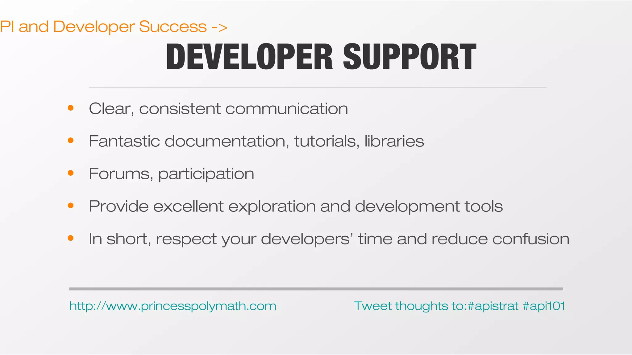 PI and Developer Success ->

DEVELOPER SUPPORT

• Clear, consistent communication
• Fantastic documentation, tutorials, libraries
• Forums, participation
• Provide excellent exploration and development tools
• In short, respect your developers’ time and reduce confusion

http://www.princesspolymath.com

Tweet thoughts to:#apistrat #api101

 