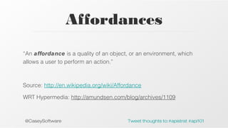 Affordances
“An affordance is a quality of an object, or an environment, which
allows a user to perform an action.”

Source: http://en.wikipedia.org/wiki/Affordance
WRT Hypermedia: http://amundsen.com/blog/archives/1109

@CaseySoftware

Tweet thoughts to:#apistrat #api101

 