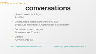 EST Deconstructed ->

conversations

•

Unique names for things
Iced Tea

•

Create, Read, Update and Delete (CRUD)
Order, Get order back, Change order, Cancel order

•

Substitutions and changes
Unsweetened, Extra Ice

•

Context For here or to go?

http://www.princesspolymath.com

Tweet thoughts to:#apistrat #api101

 