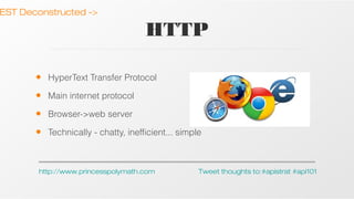 EST Deconstructed ->

HTTP
•

HyperText Transfer Protocol

•

Main internet protocol

•

Browser->web server

•

Technically - chatty, inefficient... simple

http://www.princesspolymath.com

Tweet thoughts to:#apistrat #api101

 
