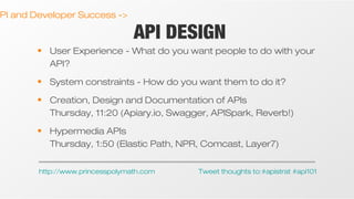 PI and Developer Success ->

API DESIGN

• User Experience - What do you want people to do with your
API?
• System constraints - How do you want them to do it?
• Creation, Design and Documentation of APIs
Thursday, 11:20 (Apiary.io, Swagger, APISpark, Reverb!)
• Hypermedia APIs
Thursday, 1:50 (Elastic Path, NPR, Comcast, Layer7)
http://www.princesspolymath.com

Tweet thoughts to:#apistrat #api101

 