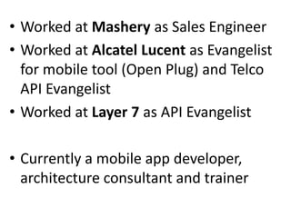 • Worked at Mashery as Sales Engineer
• Worked at Alcatel Lucent as Evangelist
for mobile tool (Open Plug) and Telco
API Evangelist
• Worked at Layer 7 as API Evangelist

• Currently a mobile app developer,
architecture consultant and trainer

 