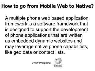 How to go from Mobile Web to Native?
A multiple phone web based application
framework is a software framework that
is designed to support the development
of phone applications that are written
as embedded dynamic websites and
may leverage native phone capabilities,
like geo data or contact lists.
From Wikipedia

 