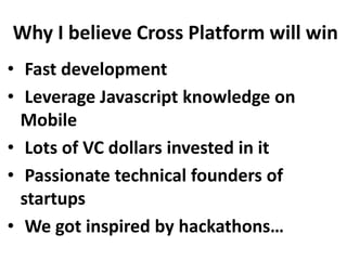 Why I believe Cross Platform will win
• Fast development
• Leverage Javascript knowledge on
Mobile
• Lots of VC dollars invested in it
• Passionate technical founders of
startups
• We got inspired by hackathons…

 