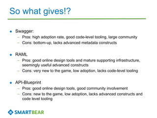 So what gives!?
 Swagger:
– Pros: high adoption rate, good code-level tooling, large community
– Cons: bottom-up, lacks advanced metadata constructs
 RAML
– Pros: good online design tools and mature supporting infrastructure,
seemingly useful advanced constructs
– Cons: very new to the game, low adoption, lacks code-level tooling
 API-Blueprint
– Pros: good online design tools, good community involvement
– Cons: new to the game, low adoption, lacks advanced constructs and
code level tooling
 