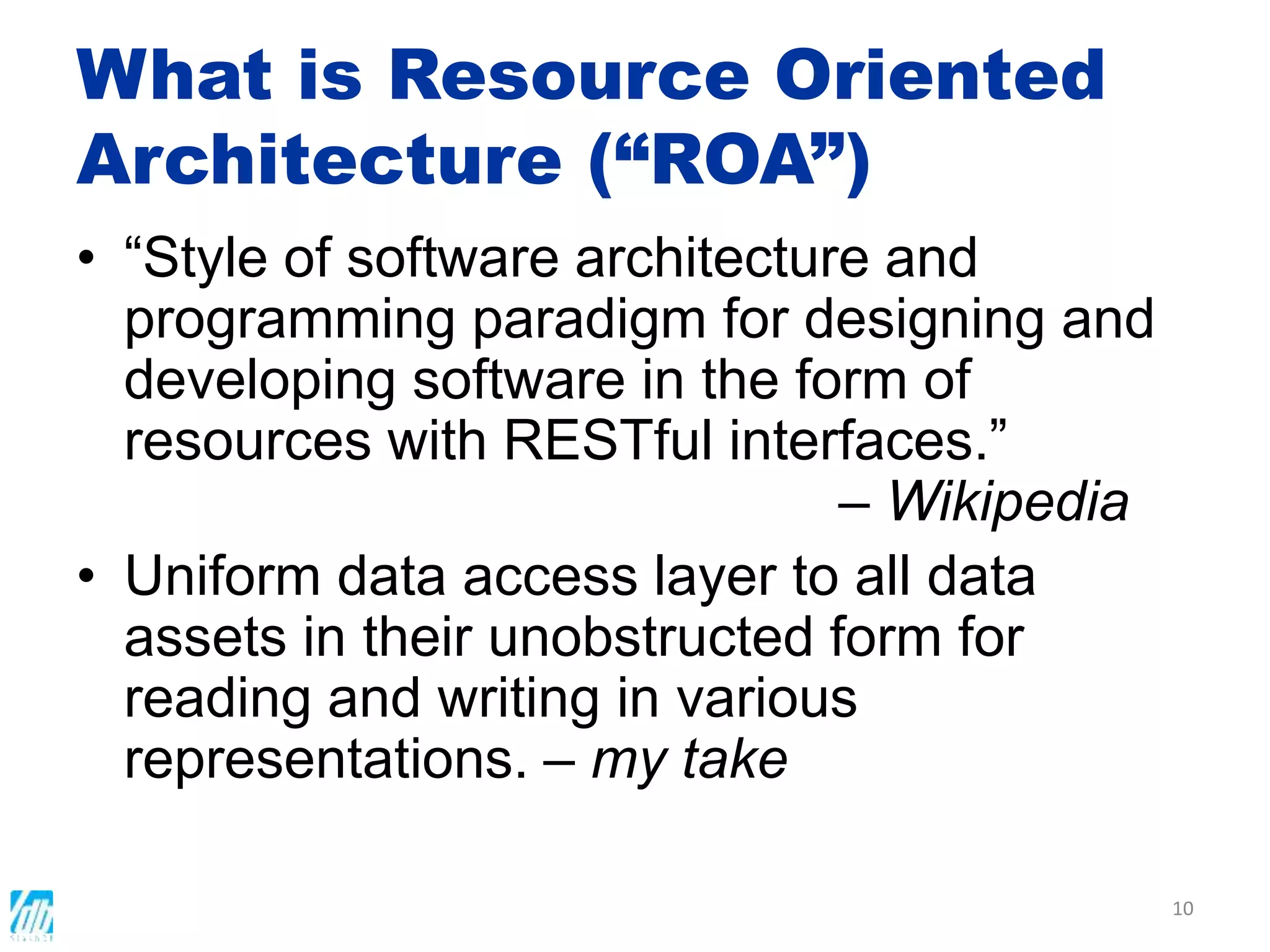 What is Resource Oriented
Architecture (“ROA”)
• “Style of software architecture and
programming paradigm for designing and
developing software in the form of
resources with RESTful interfaces.”
– Wikipedia
• Uniform data access layer to all data
assets in their unobstructed form for
reading and writing in various
representations. – my take
10
 