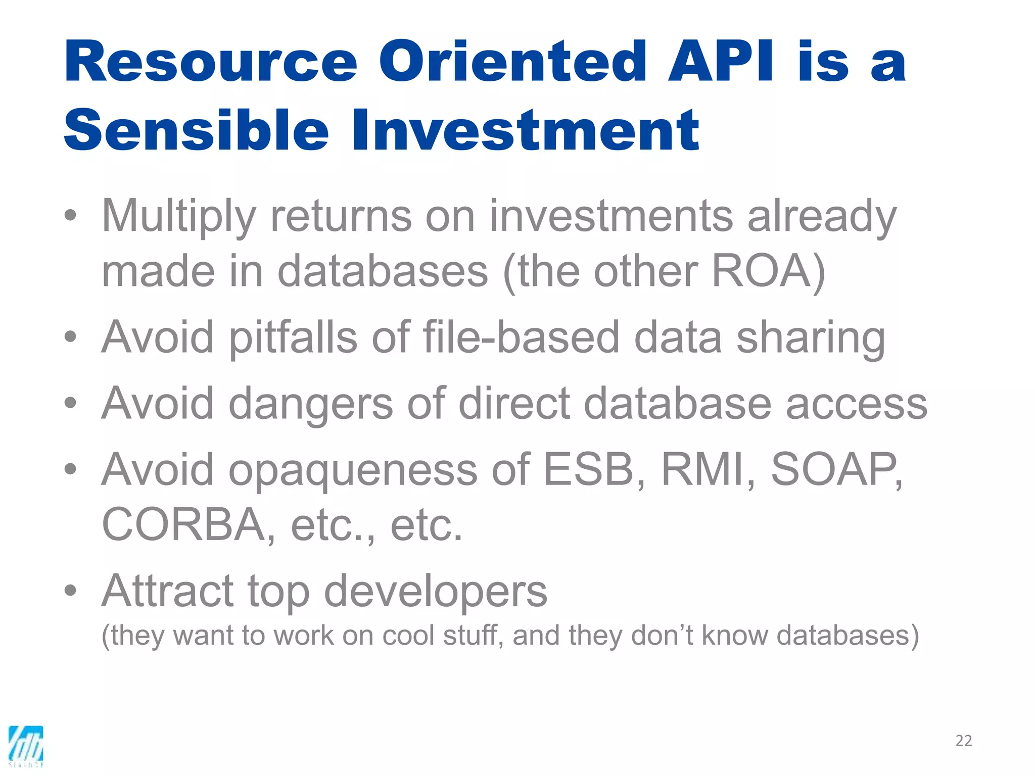 Resource Oriented API is a
Sensible Investment
• Multiply returns on investments already
made in databases (the other ROA)
• Avoid pitfalls of file-based data sharing
• Avoid dangers of direct database access
• Avoid opaqueness of ESB, RMI, SOAP,
CORBA, etc., etc.
• Attract top developers
(they want to work on cool stuff, and they don’t know databases)
22
 