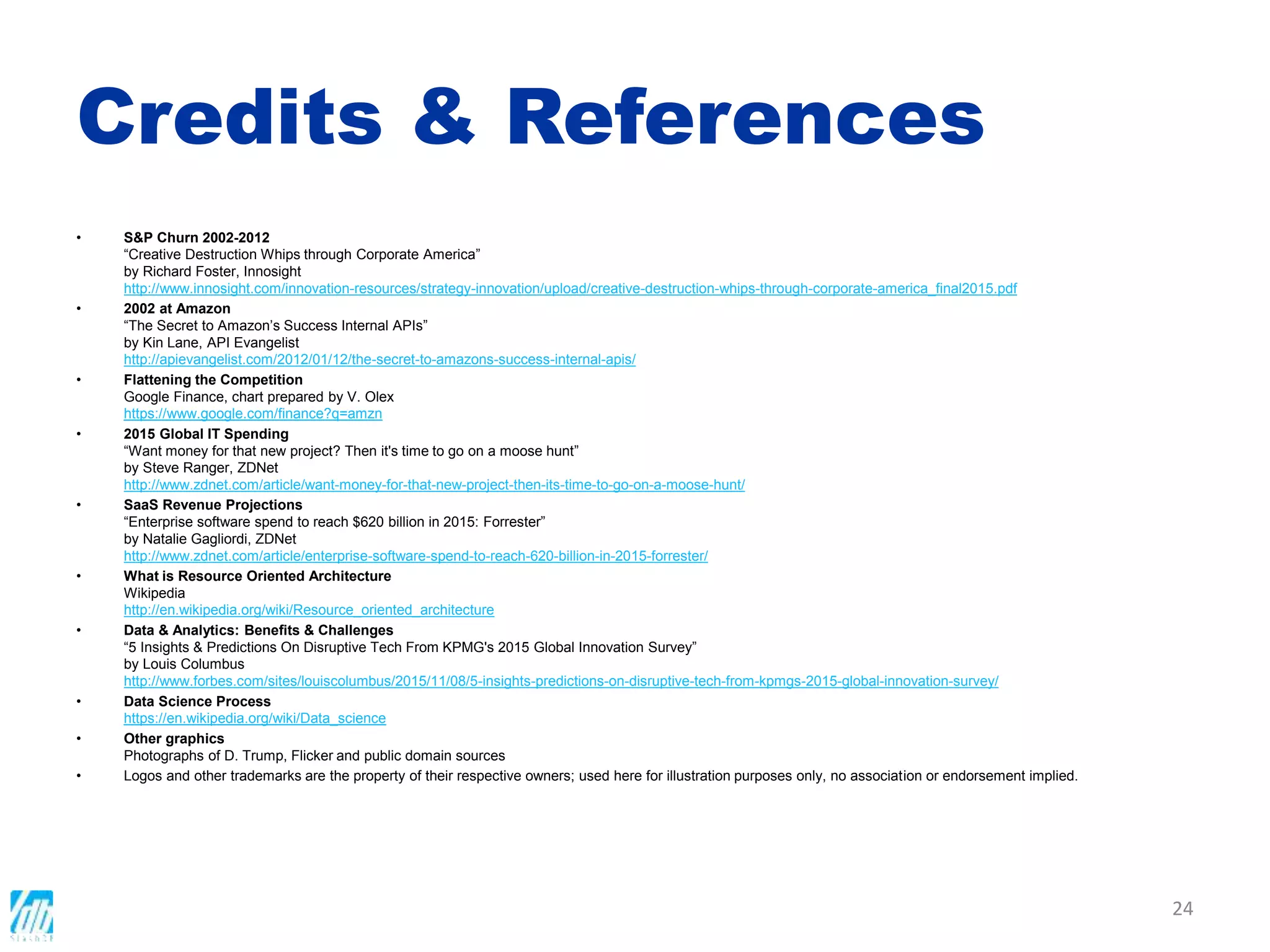 Credits & References
• S&P Churn 2002-2012
“Creative Destruction Whips through Corporate America”
by Richard Foster, Innosight
http://www.innosight.com/innovation-resources/strategy-innovation/upload/creative-destruction-whips-through-corporate-america_final2015.pdf
• 2002 at Amazon
“The Secret to Amazon’s Success Internal APIs”
by Kin Lane, API Evangelist
http://apievangelist.com/2012/01/12/the-secret-to-amazons-success-internal-apis/
• Flattening the Competition
Google Finance, chart prepared by V. Olex
https://www.google.com/finance?q=amzn
• 2015 Global IT Spending
“Want money for that new project? Then it's time to go on a moose hunt”
by Steve Ranger, ZDNet
http://www.zdnet.com/article/want-money-for-that-new-project-then-its-time-to-go-on-a-moose-hunt/
• SaaS Revenue Projections
“Enterprise software spend to reach $620 billion in 2015: Forrester”
by Natalie Gagliordi, ZDNet
http://www.zdnet.com/article/enterprise-software-spend-to-reach-620-billion-in-2015-forrester/
• What is Resource Oriented Architecture
Wikipedia
http://en.wikipedia.org/wiki/Resource_oriented_architecture
• Data & Analytics: Benefits & Challenges
“5 Insights & Predictions On Disruptive Tech From KPMG's 2015 Global Innovation Survey”
by Louis Columbus
http://www.forbes.com/sites/louiscolumbus/2015/11/08/5-insights-predictions-on-disruptive-tech-from-kpmgs-2015-global-innovation-survey/
• Data Science Process
https://en.wikipedia.org/wiki/Data_science
• Other graphics
Photographs of D. Trump, Flicker and public domain sources
• Logos and other trademarks are the property of their respective owners; used here for illustration purposes only, no association or endorsement implied.
24
 