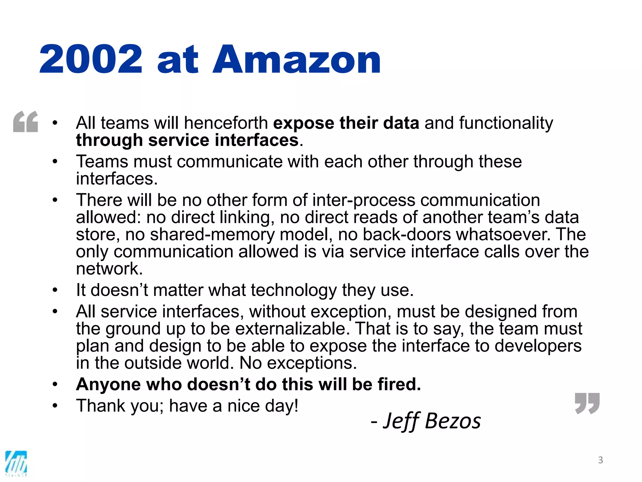 2002 at Amazon
• All teams will henceforth expose their data and functionality
through service interfaces.
• Teams must communicate with each other through these
interfaces.
• There will be no other form of inter-process communication
allowed: no direct linking, no direct reads of another team’s data
store, no shared-memory model, no back-doors whatsoever. The
only communication allowed is via service interface calls over the
network.
• It doesn’t matter what technology they use.
• All service interfaces, without exception, must be designed from
the ground up to be externalizable. That is to say, the team must
plan and design to be able to expose the interface to developers
in the outside world. No exceptions.
• Anyone who doesn’t do this will be fired.
• Thank you; have a nice day!
3
“
”- Jeff Bezos
 