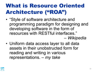 What is Resource Oriented
Architecture (“ROA”)
• “Style of software architecture and
programming paradigm for designing and
developing software in the form of
resources with RESTful interfaces.”
– Wikipedia
• Uniform data access layer to all data
assets in their unobstructed form for
reading and writing in various
representations. – my take
10
 
