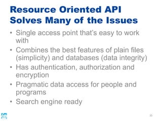Resource Oriented API
Solves Many of the Issues
• Single access point that’s easy to work
with
• Combines the best features of plain files
(simplicity) and databases (data integrity)
• Has authentication, authorization and
encryption
• Pragmatic data access for people and
programs
• Search engine ready
20
 