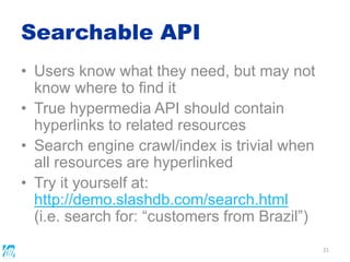 Searchable API
21
• Users know what they need, but may not
know where to find it
• True hypermedia API should contain
hyperlinks to related resources
• Search engine crawl/index is trivial when
all resources are hyperlinked
• Try it yourself at:
http://demo.slashdb.com/search.html
(i.e. search for: “customers from Brazil”)
 