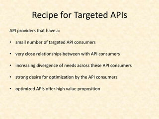 Recipe for Targeted APIs
API providers that have a:

• small number of targeted API consumers

• very close relationships between with API consumers

• increasing divergence of needs across these API consumers

• strong desire for optimization by the API consumers

• optimized APIs offer high value proposition
 
