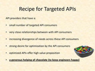 Recipe for Targeted APIs
API providers that have a:

• small number of targeted API consumers

• very close relationships between with API consumers

• increasing divergence of needs across these API consumers

• strong desire for optimization by the API consumers

• optimized APIs offer high value proposition

• a generous helping of chocolate (to keep engineers happy)
 