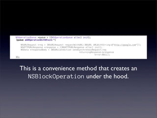 NSOperationQueue *queue = [[NSOperationQueue alloc] init];
[queue addOperationWithBlock:^{

      NSURLRequest *req = [NSURLRequest requestWithURL:[NSURL URLWithString:@"http://google.com"]];
      NSHTTPURLResponse *response = [[NSHTTPURLResponse alloc] init];
      NSData *responseBody = [NSURLConnection sendSynchronousRequest:req
                                                   returningResponse:&response
                                                               error:NULL];
}];




      This is a convenience method that creates an
         NSBlockOperation under the hood.
 
