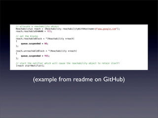 // allocate a reachability object
Reachability* reach = [Reachability reachabilityWithHostname:@"www.google.com"];
reach.reachableOnWWAN = YES;

// set the blocks
reach.reachableBlock = ^(Reachability *reach)
{
    queue.suspended = NO;
};

reach.unreachableBlock = ^(Reachability *reach)
{
    queue.suspended = YES;
};

// start the notifier which will cause the reachability object to retain itself!
[reach startNotifier];




             (example from readme on GitHub)
 