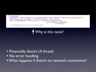- (void)doLoad {
    NSURLRequest *req = [NSURLRequest requestWithURL:[NSURL URLWithString:@"http://google.com"]];
    NSHTTPURLResponse *response = [[NSHTTPURLResponse alloc] init];
    NSData *responseBody = [NSURLConnection sendSynchronousRequest:req
                                                  returningResponse:&response
                                                              error:NULL];
    // responseBody contains the response body
}



                                    Why is this naive?




• Potentially blocks UI thread
• No error handling
• What happens if there’s no network connection?
 