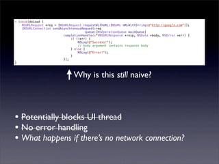- (void)doLoad {
    NSURLRequest *req = [NSURLRequest requestWithURL:[NSURL URLWithString:@"http://google.com"]];
    [NSURLConnection sendAsynchronousRequest:req
                                        queue:[NSOperationQueue mainQueue]
                           completionHandler:^(NSURLResponse *resp, NSData *body, NSError *err) {
                               if (!err) {
                                   NSLog(@"Success!");
                                   // body argument contains response body
                               } else {
                                   NSLog(@"Error!");
                               }
                           }];
}



                                Why is this still naive?



• Potentially blocks UI thread
• No error handling
• What happens if there’s no network connection?
 