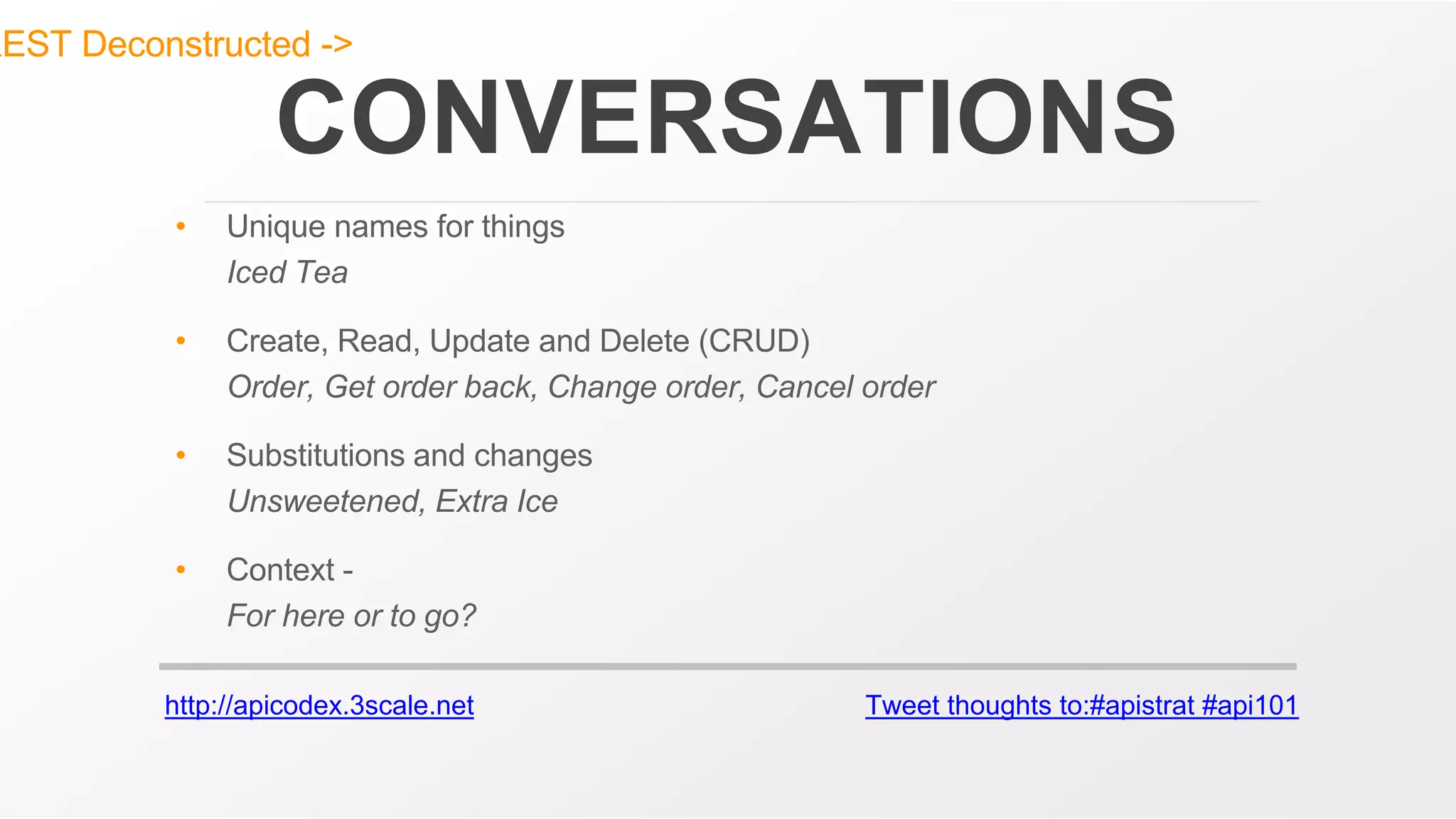 http://apicodex.3scale.net Tweet thoughts to:#apistrat #api101
CONVERSATIONS
• Unique names for things
Iced Tea
• Create, Read, Update and Delete (CRUD)
Order, Get order back, Change order, Cancel order
• Substitutions and changes
Unsweetened, Extra Ice
• Context -
For here or to go?
REST Deconstructed ->
 