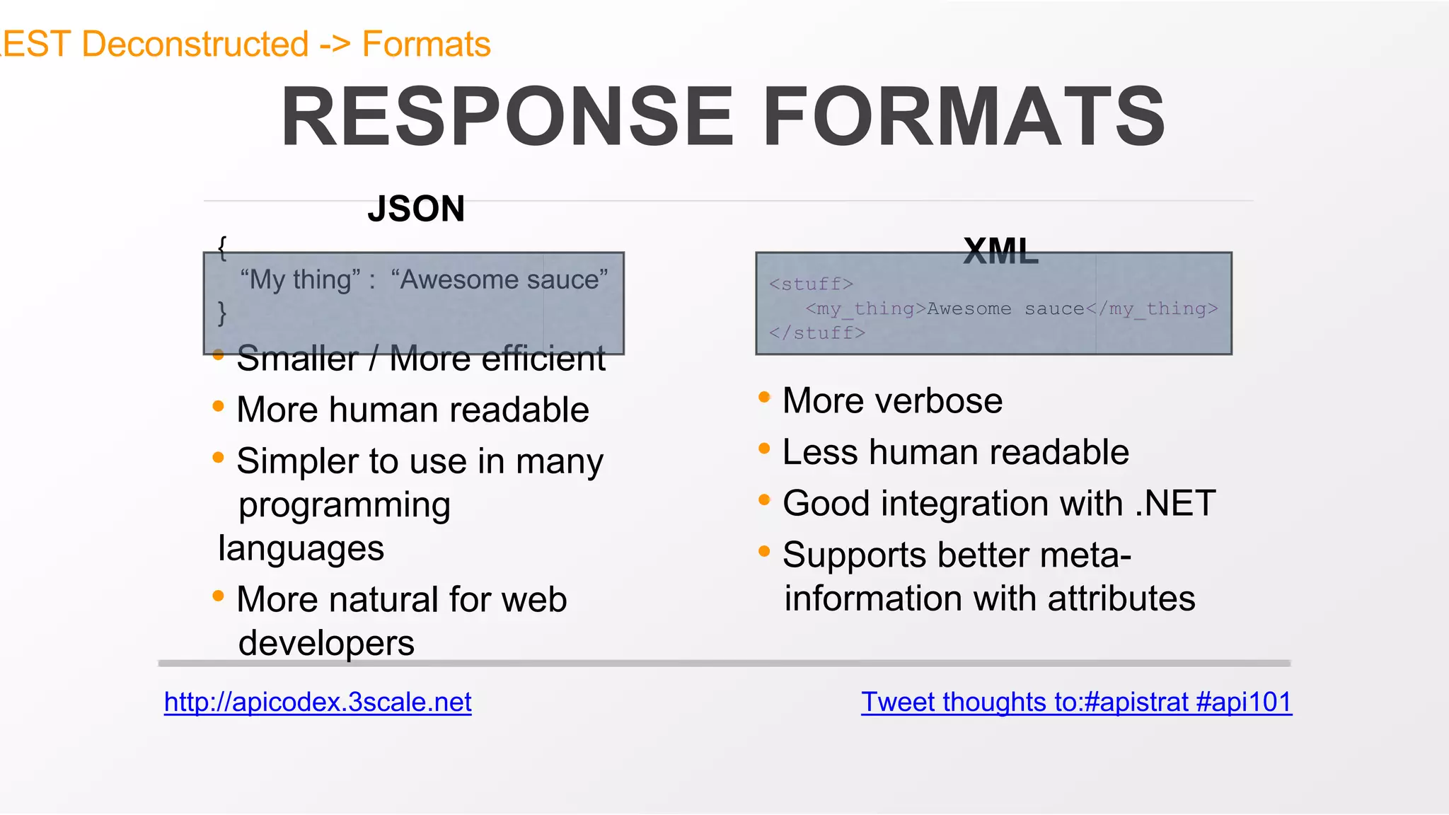 http://apicodex.3scale.net Tweet thoughts to:#apistrat #api101
RESPONSE FORMATS
JSON
{
“My thing” : “Awesome sauce”
}
• Smaller / More efficient
• More human readable
• Simpler to use in many
programming
languages
• More natural for web
developers
XML
<stuff>
<my_thing>Awesome sauce</my_thing>
</stuff>
• More verbose
• Less human readable
• Good integration with .NET
• Supports better meta-
information with attributes
REST Deconstructed -> Formats
 