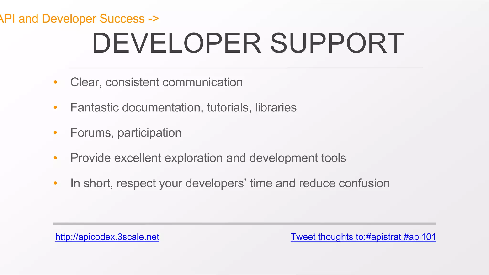 http://apicodex.3scale.net Tweet thoughts to:#apistrat #api101
API and Developer Success ->
DEVELOPER SUPPORT
• Clear, consistent communication
• Fantastic documentation, tutorials, libraries
• Forums, participation
• Provide excellent exploration and development tools
• In short, respect your developers’ time and reduce confusion
 