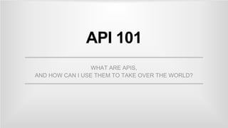 API 101
WHAT ARE APIS,
AND HOW CAN I USE THEM TO TAKE OVER THE WORLD?
 