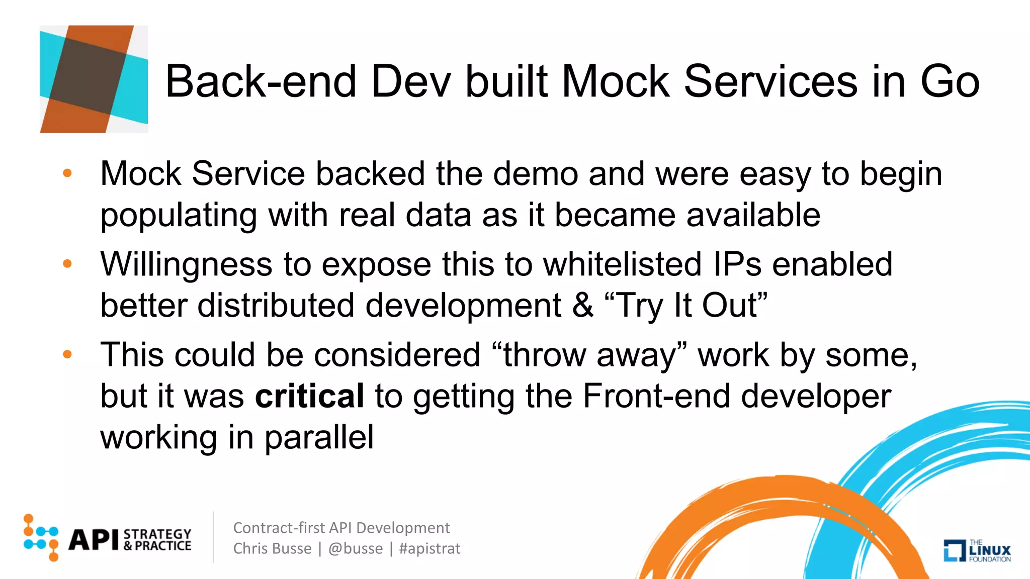 Contract-first API Development
Chris Busse | @busse | #apistrat
Back-end Dev built Mock Services in Go
• Mock Service backed the demo and were easy to begin
populating with real data as it became available
• Willingness to expose this to whitelisted IPs enabled
better distributed development & “Try It Out”
• This could be considered “throw away” work by some,
but it was critical to getting the Front-end developer
working in parallel
 