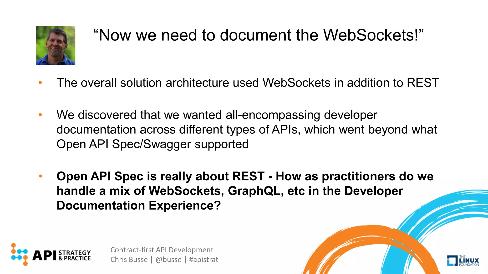 Contract-first API Development
Chris Busse | @busse | #apistrat
“Now we need to document the WebSockets!”
• The overall solution architecture used WebSockets in addition to REST
• We discovered that we wanted all-encompassing developer
documentation across different types of APIs, which went beyond what
Open API Spec/Swagger supported
• Open API Spec is really about REST - How as practitioners do we
handle a mix of WebSockets, GraphQL, etc in the Developer
Documentation Experience?
 