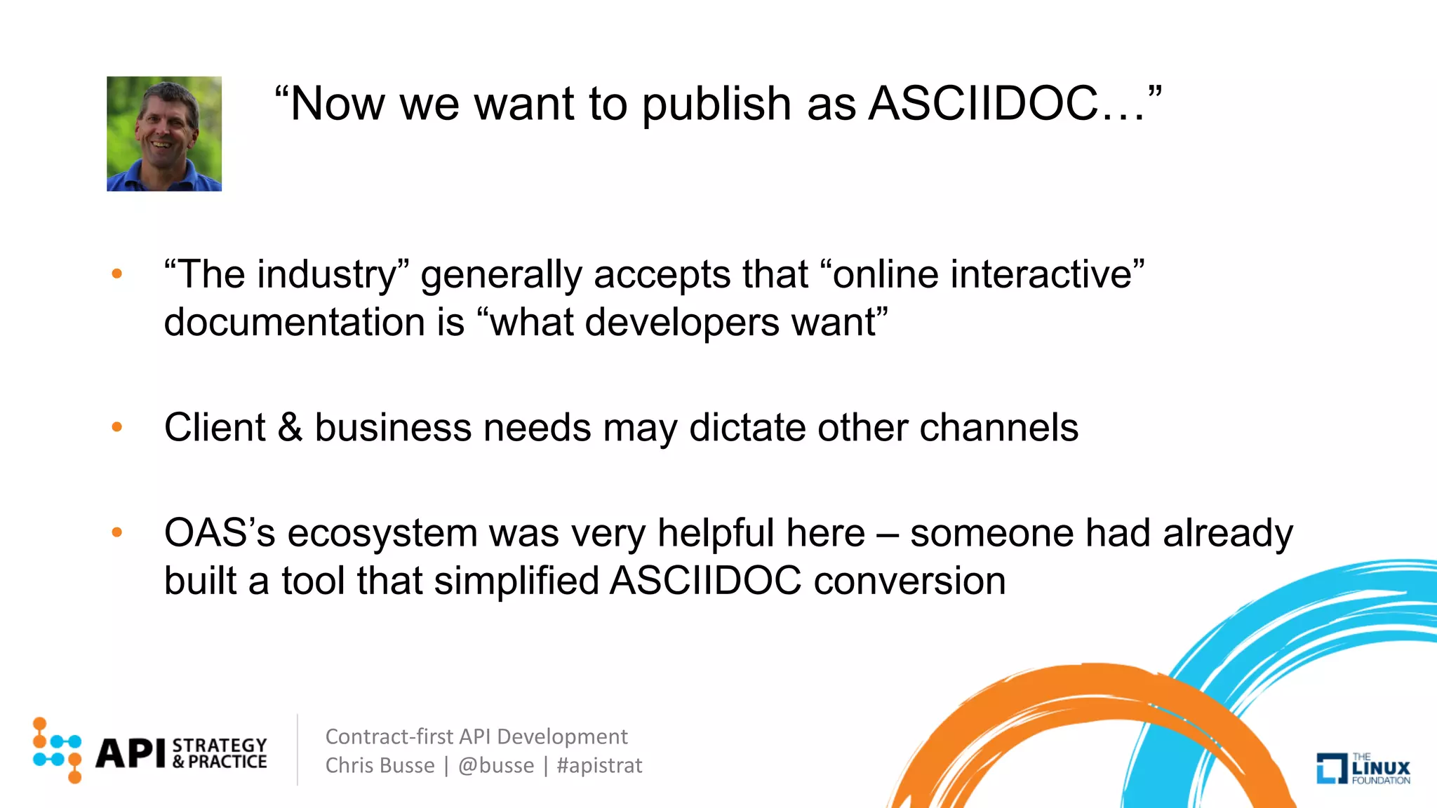 Contract-first API Development
Chris Busse | @busse | #apistrat
“Now we want to publish as ASCIIDOC…”
• “The industry” generally accepts that “online interactive”
documentation is “what developers want”
• Client & business needs may dictate other channels
• OAS’s ecosystem was very helpful here – someone had already
built a tool that simplified ASCIIDOC conversion
 