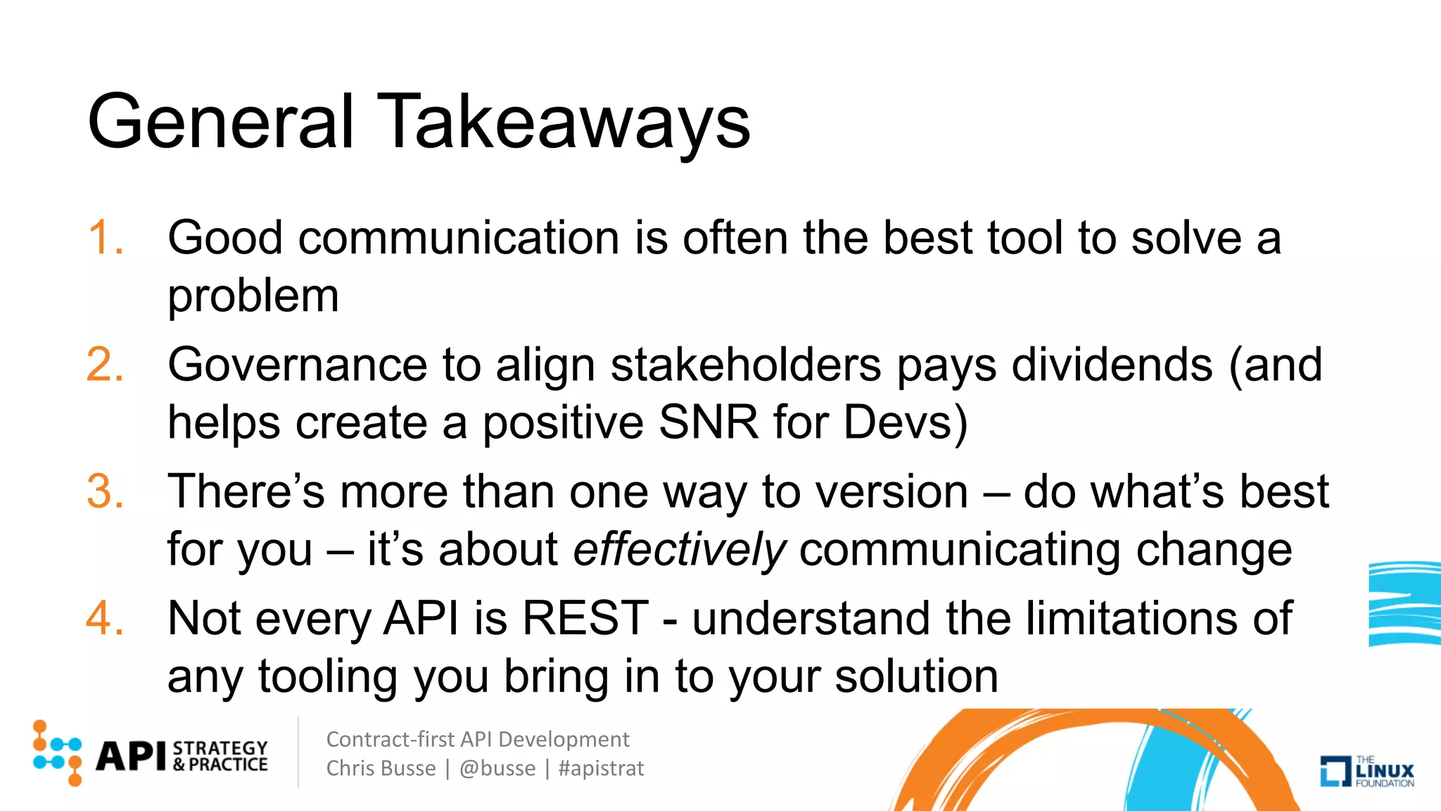 Contract-first API Development
Chris Busse | @busse | #apistrat
General Takeaways
1. Good communication is often the best tool to solve a
problem
2. Governance to align stakeholders pays dividends (and
helps create a positive SNR for Devs)
3. There’s more than one way to version – do what’s best
for you – it’s about effectively communicating change
4. Not every API is REST - understand the limitations of
any tooling you bring in to your solution
 
