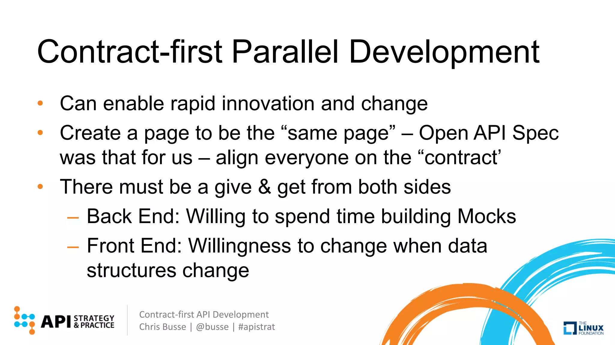 Contract-first API Development
Chris Busse | @busse | #apistrat
Contract-first Parallel Development
• Can enable rapid innovation and change
• Create a page to be the “same page” – Open API Spec
was that for us – align everyone on the “contract’
• There must be a give & get from both sides
– Back End: Willing to spend time building Mocks
– Front End: Willingness to change when data
structures change
 