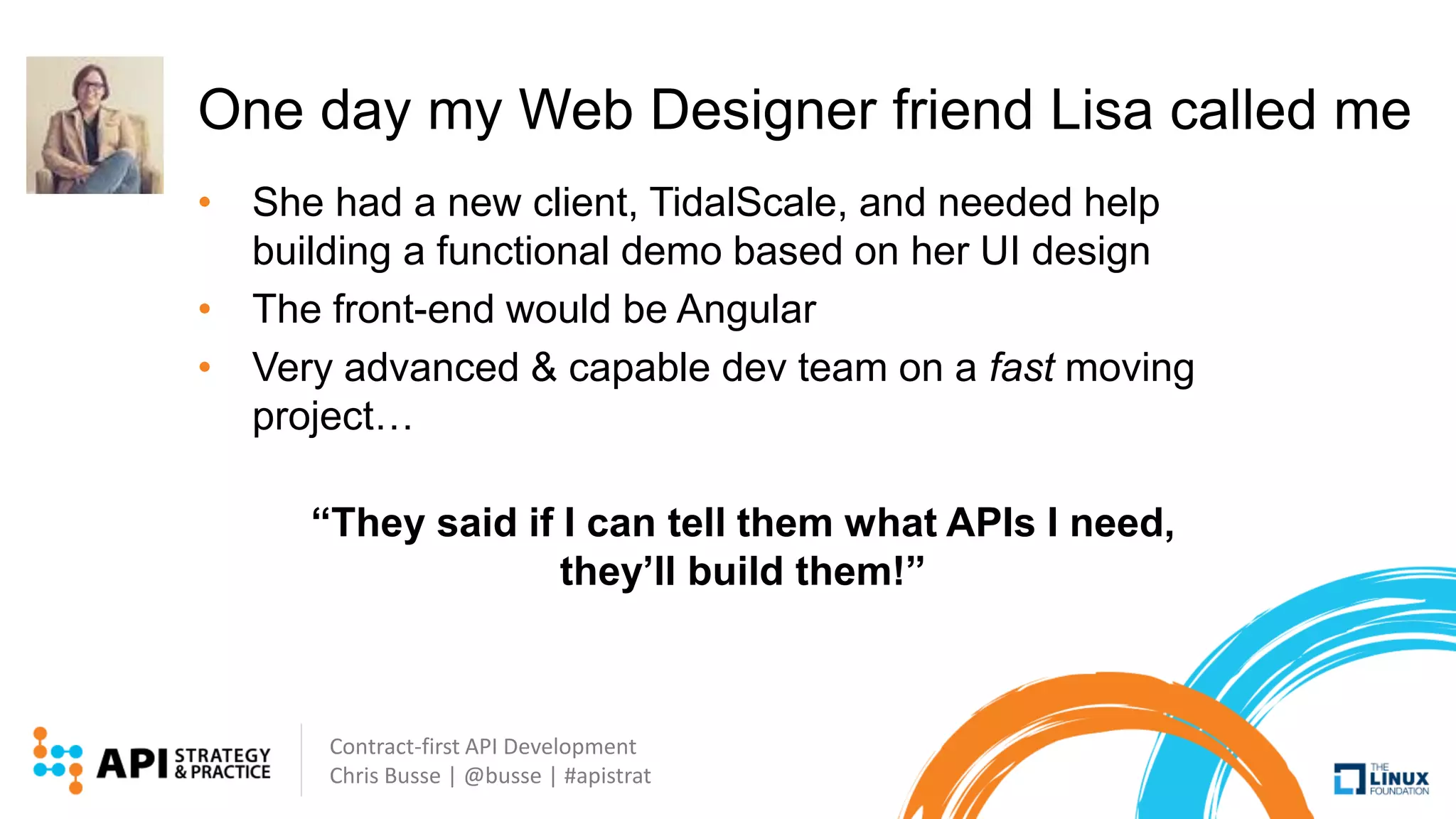 Contract-first API Development
Chris Busse | @busse | #apistrat
One day my Web Designer friend Lisa called me
• She had a new client, TidalScale, and needed help
building a functional demo based on her UI design
• The front-end would be Angular
• Very advanced & capable dev team on a fast moving
project…
“They said if I can tell them what APIs I need,
they’ll build them!”
 