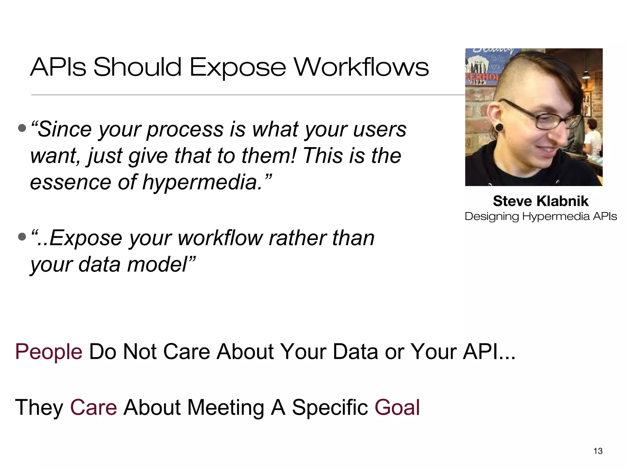 APIs Should Expose Workflows

• “Since your process is what your users
  want, just give that to them! This is the
  essence of hypermedia.”
                                                  Steve Klabnik
                                              Designing Hypermedia APIs

• “..Expose your workflow rather than
  your data model”


People Do Not Care About Your Data or Your API...

They Care About Meeting A Specific Goal
                                                                   13
 