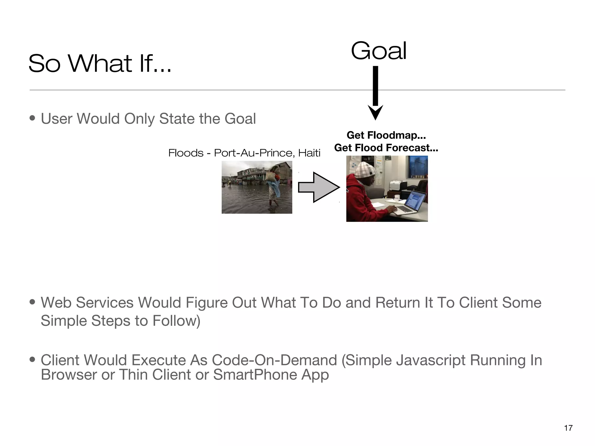 Goal
So What If...

• User Would Only State the Goal
                                                      Get Floodmap...
                                                    Get Flood Forecast...
                   Floods - Port-Au-Prince, Haiti




• Web Services Would Figure Out What To Do and Return It To Client Some
  Simple Steps to Follow)

• Client Would Execute As Code-On-Demand (Simple Javascript Running In
  Browser or Thin Client or SmartPhone App


                                                                            17
 
