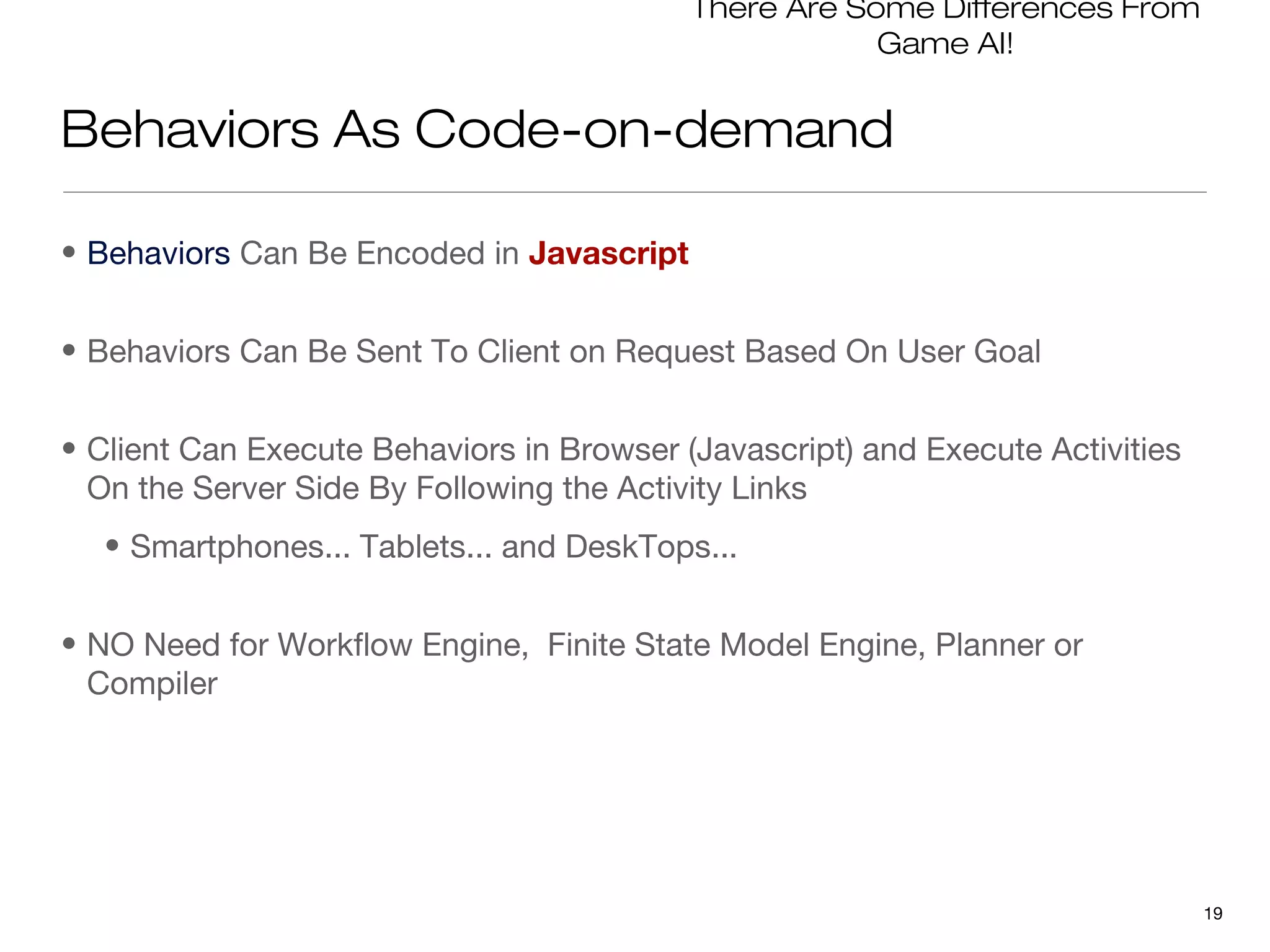 There Are Some Differences From
                                                       Game AI!


Behaviors As Code-on-demand

• Behaviors Can Be Encoded in Javascript


• Behaviors Can Be Sent To Client on Request Based On User Goal


• Client Can Execute Behaviors in Browser (Javascript) and Execute Activities
  On the Server Side By Following the Activity Links
  • Smartphones... Tablets... and DeskTops...


• NO Need for Workflow Engine, Finite State Model Engine, Planner or
  Compiler




                                                                                19
 