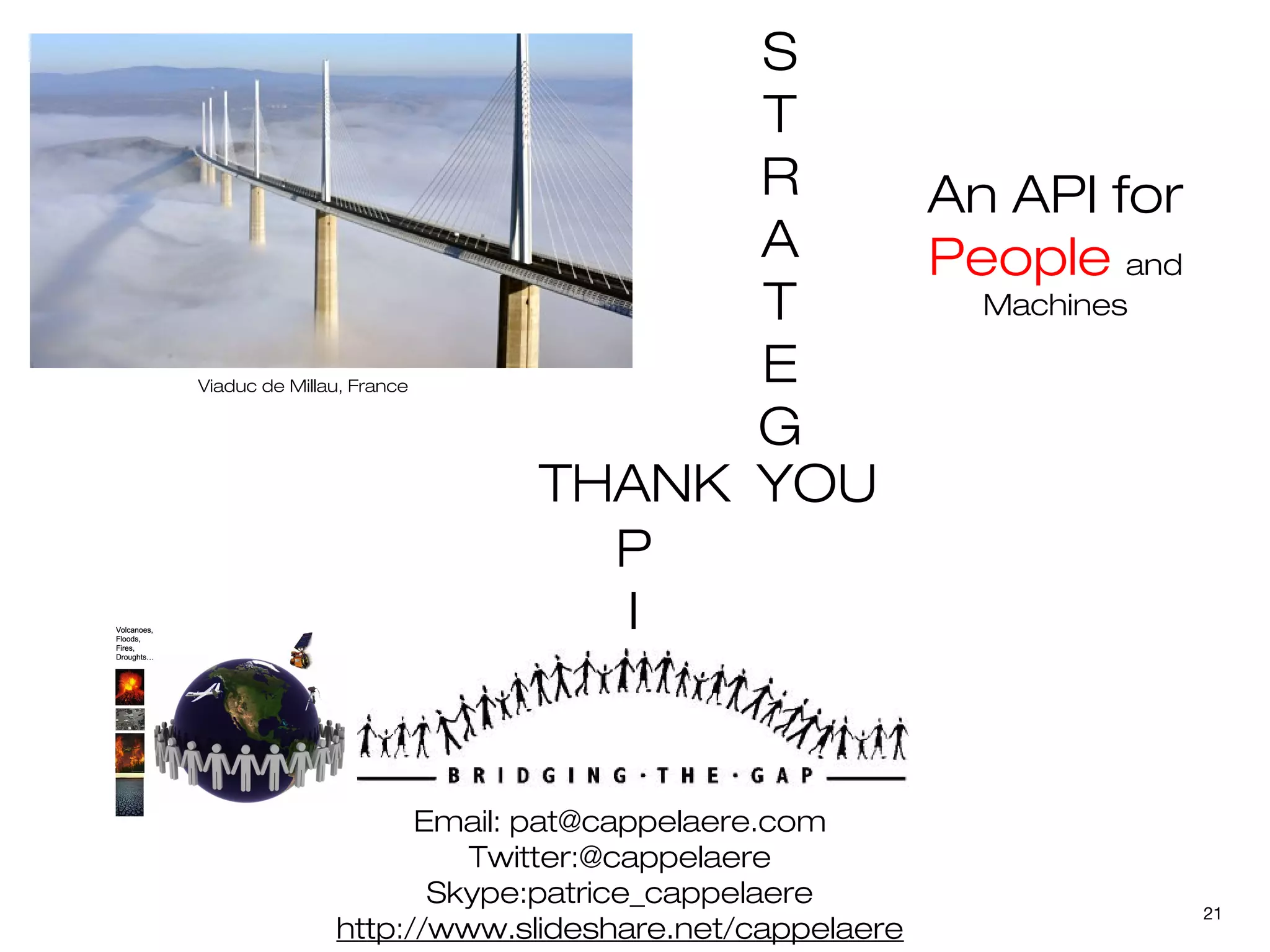 S
                                 T
                                 R   An API for
                                 A   People and
                                 T     Machines

Viaduc de Millau, France
                                 E
                                 G
                           THANK YOU
                             P
                             I


                     Email: pat@cappelaere.com
                        Twitter:@cappelaere
                      Skype:patrice_cappelaere
                                                      21
               http://www.slideshare.net/cappelaere
 