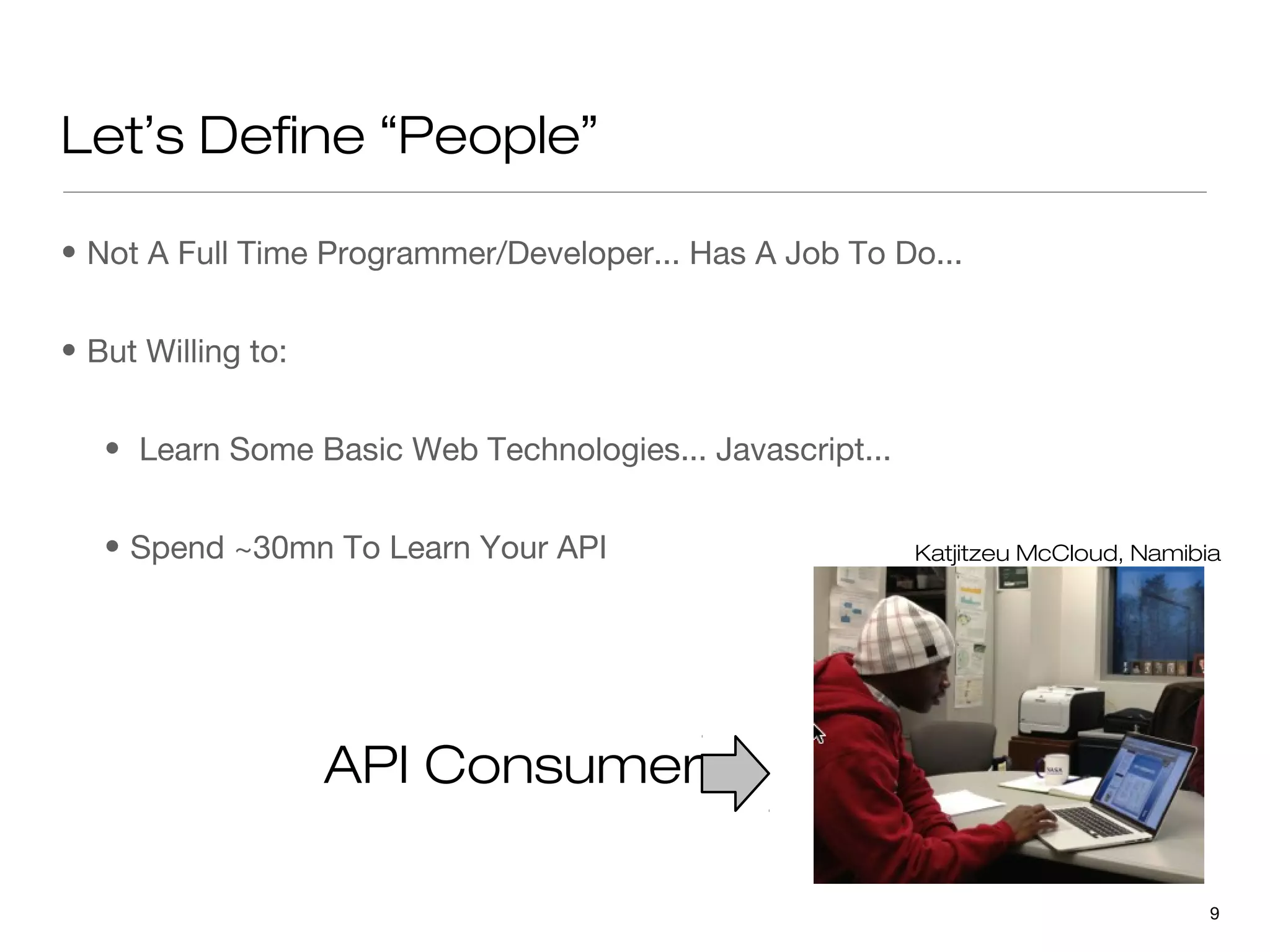 Let’s Define “People”

• Not A Full Time Programmer/Developer... Has A Job To Do...


• But Willing to:


   • Learn Some Basic Web Technologies... Javascript...


   • Spend ~30mn To Learn Your API                        Katjitzeu McCloud, Namibia




                    API Consumer

                                                                                   9
 