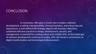 CONCLUSION
In conclusion, APIs play a crucial role in modern software
development, enabling interoperability, driving innovation, and enhancing user
experiences. A well-defined API strategy aligned with business objectives,
combined with best practices in design, development, security, and
management, is essential for creating robust and scalable APIs. As the landscape
of software development continues to evolve, APIs will remain a cornerstone of
digital transformation and technological advancement.
 
