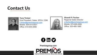 Inspired Software Services. Measurable Results.
Contact Us
Tony Timbol
Vice President, Sales, SPC4, CSM
t.timbol@premiosgroup.com
Mobile: 904-614-0931
Office: 610-644-2856
Shandi P. Fischer
Regional Sales Director
s.fischer@premiosgroup.com
Mobile: 970-690-4982
Office: 303-485-1880
Premiosgroup.com
 