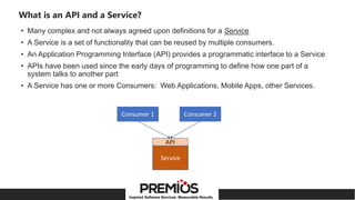 Inspired Software Services. Measurable Results.
What is an API and a Service?
• Many complex and not always agreed upon definitions for a Service
• A Service is a set of functionality that can be reused by multiple consumers.
• An Application Programming Interface (API) provides a programmatic interface to a Service
• APIs have been used since the early days of programming to define how one part of a
system talks to another part
• A Service has one or more Consumers: Web Applications, Mobile Apps, other Services.
Consumer 1
Service
Consumer 2
API
 