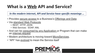 Inspired Software Services. Measurable Results.
What is a Web API and Service?
• Provides secure access to a Business’s Offerings and Data
• Via standard Web Protocols
• REST: HTTP, JSON
• Web Services: SOAP, XML
• And can be consumed by any Application or Program that can make
an internet request
• Modern architecture is moving toward MicroServices.
• “API” has evolved to mean the Service itself
In the modern internet, API and Service have specific meanings …
 