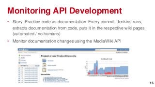 Monitoring API Development
• Story: Practice code as documentation. Every commit, Jenkins runs,
  extracts documentation from code, puts it in the respective wiki pages
  (automated / no humans)
• Monitor documentation changes using the MediaWiki API




                                                                           15
 