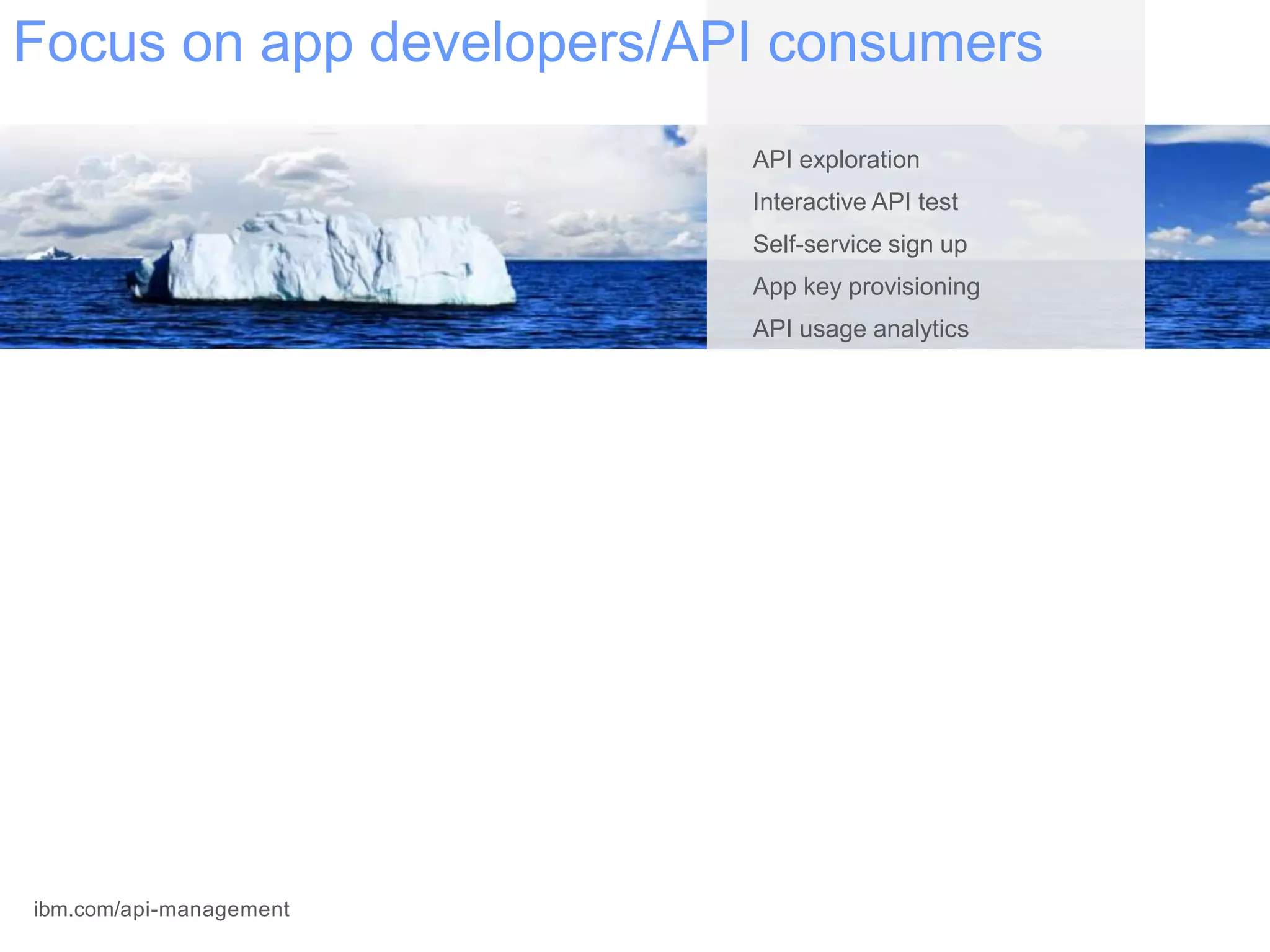 API exploration
Interactive API test
Self-service sign up
App key provisioning
API usage analytics
API realization
Rate limiting and throttling
Runtime policy enforcement
API gateway deployment
OAuth security management
Data transformation/redaction
Backend service discovery
Version management
Multi-tenant infrastructure
Analytics support
Role-based access control
Environment management
Monitoring and notification
Focus on app developers/API consumers
IBM /apimanagementibm.com/api-management
 