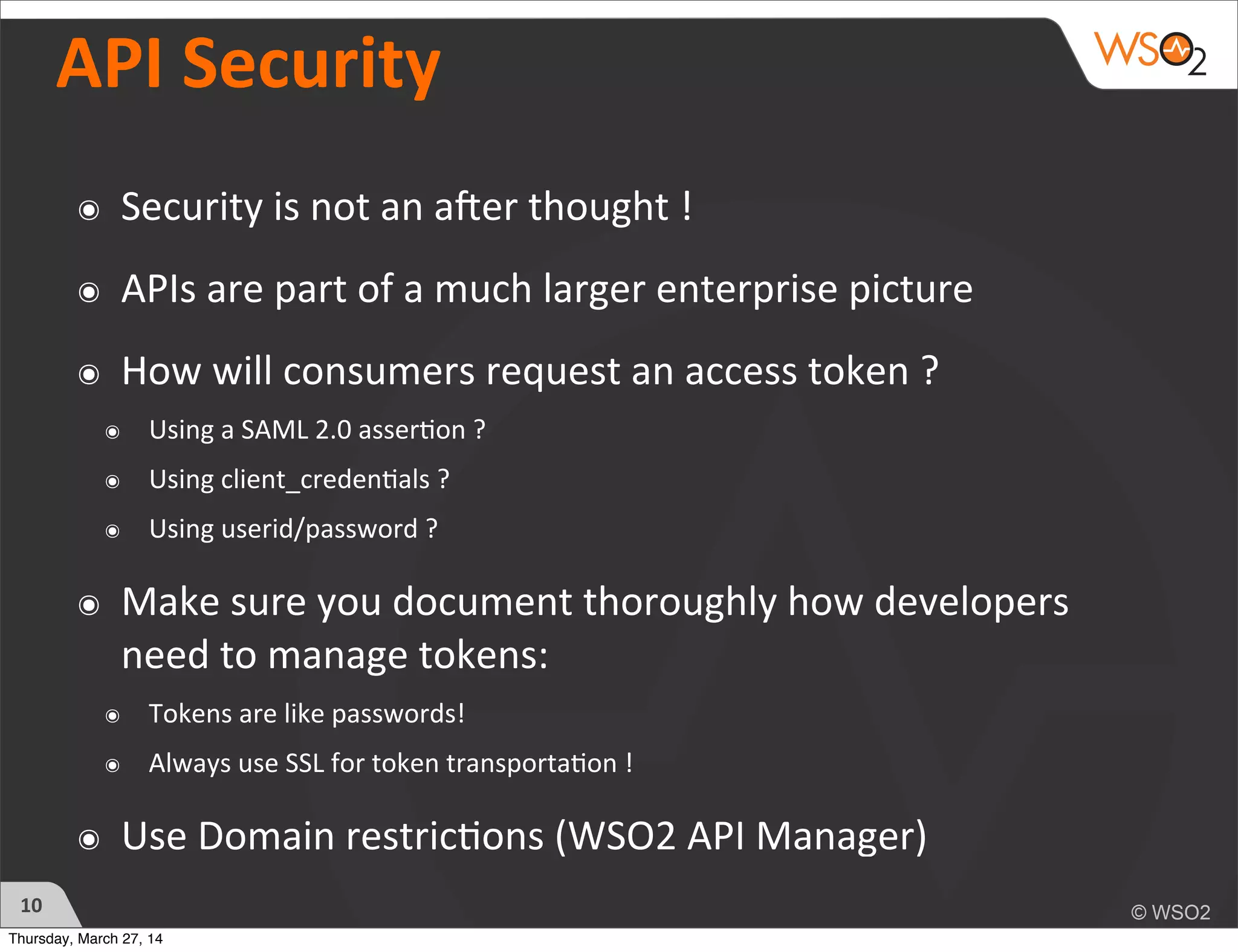 API	
  Security	
  
๏ Security	
  is	
  not	
  an	
  aYer	
  thought	
  !	
  
๏ APIs	
  are	
  part	
  of	
  a	
  much	
  larger	
  enterprise	
  picture
๏ How	
  will	
  consumers	
  request	
  an	
  access	
  token	
  ?	
  
๏ Using	
  a	
  SAML	
  2.0	
  asser)on	
  ?	
  
๏ Using	
  client_creden)als	
  ?	
  
๏ Using	
  userid/password	
  ?	
  
๏ Make	
  sure	
  you	
  document	
  thoroughly	
  how	
  developers	
  
need	
  to	
  manage	
  tokens:
๏ Tokens	
  are	
  like	
  passwords!
๏ Always	
  use	
  SSL	
  for	
  token	
  transporta)on	
  !
๏ Use	
  Domain	
  restric)ons	
  (WSO2	
  API	
  Manager)
10
Thursday, March 27, 14
 