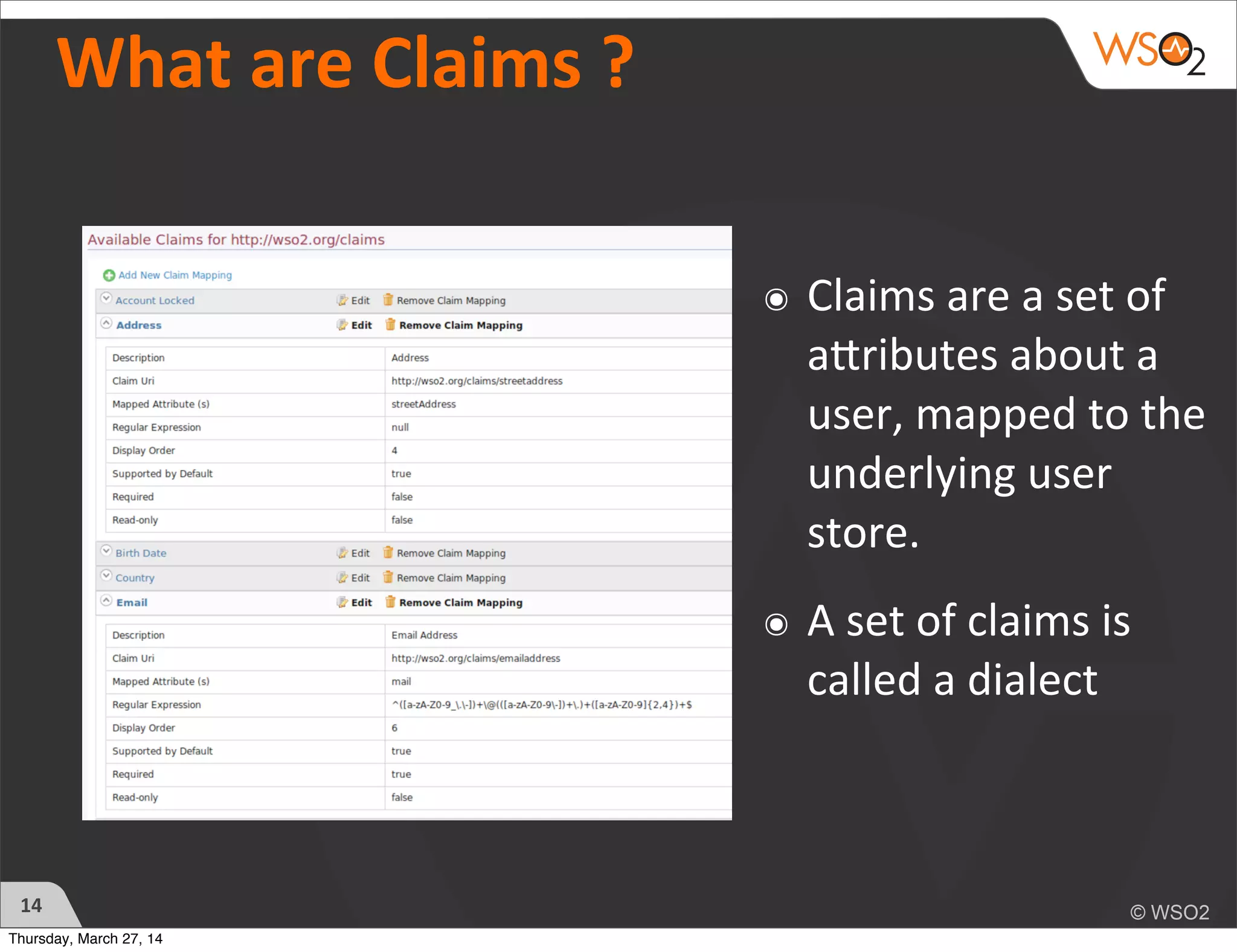 What	
  are	
  Claims	
  ?	
  
๏ Claims	
  are	
  a	
  set	
  of	
  
aTributes	
  about	
  a	
  
user,	
  mapped	
  to	
  the	
  
underlying	
  user	
  
store.
๏ A	
  set	
  of	
  claims	
  is	
  
called	
  a	
  dialect
14
Thursday, March 27, 14
 